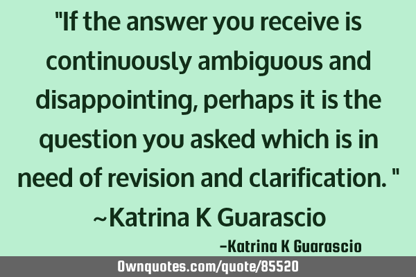 "If the answer you receive is continuously ambiguous and disappointing, perhaps it is the question