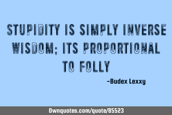 Stupidity is simply inverse Wisdom; its proportional to
