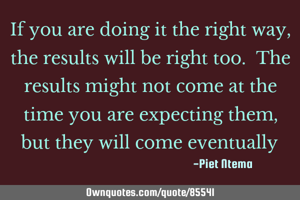 If you are doing it the right way, the results will be right too. The results might not come at the