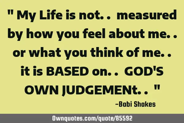 " My Life is not.. measured by how you feel about me.. or what you think of me.. it is BASED on.. GO