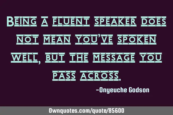 Being a fluent speaker does not mean you’ve spoken well, but the message you pass