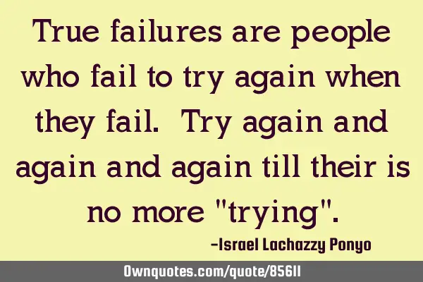 True failures are people who fail to try again when they fail. Try again and again and again till