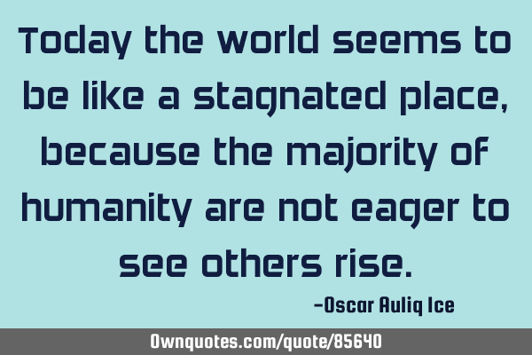 Today the world seems to be like a stagnated place, because the majority of humanity are not eager