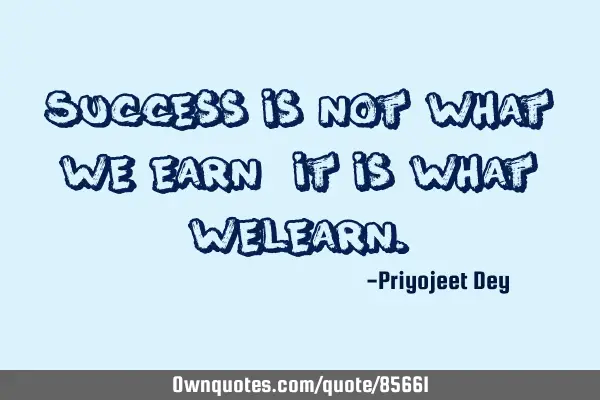 Success is not what we Earn, it is what we L