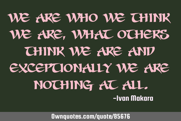 We are who we think we are, what others think we are and exceptionally we are nothing at