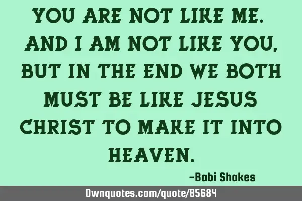 You are not like me. And I am not like you, but in the end we both must be like Jesus Christ to