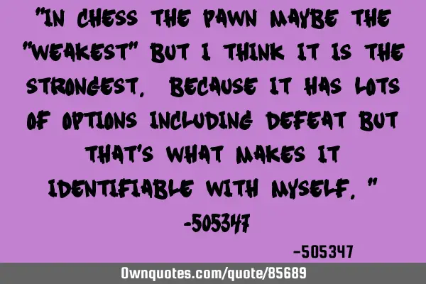 "In chess the pawn maybe the "weakest" but i think it is the strongest. Because it has lots of