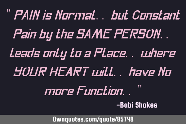 " PAIN is Normal.. but Constant Pain by the SAME PERSON.. leads only to a Place.. where YOUR HEART