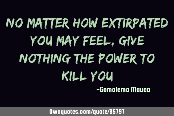 No matter how extirpated you may feel, Give nothing the power to kill