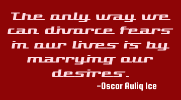 The only way we can divorce fears in our lives is by marrying our desires.