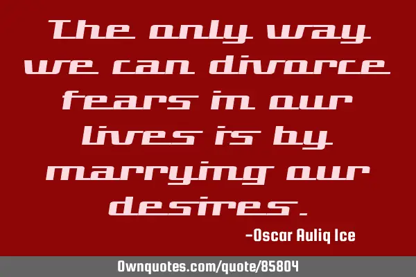 The only way we can divorce fears in our lives is by marrying our
