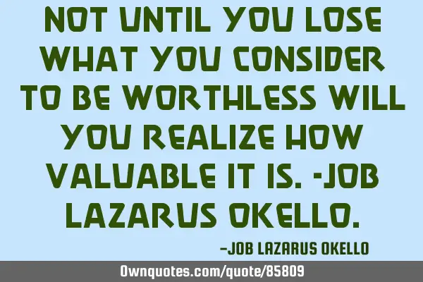 NOT UNTIL YOU LOSE WHAT YOU CONSIDER TO BE WORTHLESS WILL YOU REALIZE HOW VALUABLE IT IS.-JOB LAZARU