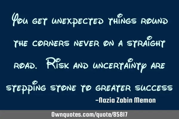 You get unexpected things round the corners never on a straight road. Risk and uncertainty are