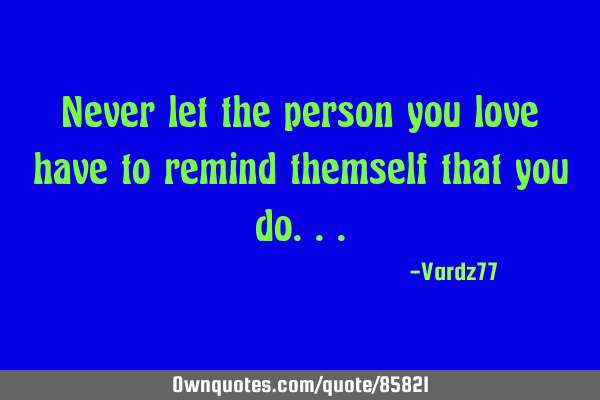 Never let the person you love have to remind themself that you