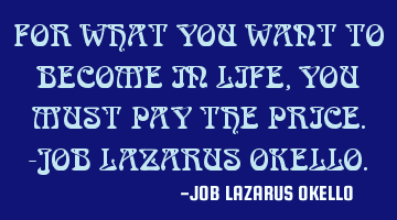 FOR WHAT YOU WANT TO BECOME IN LIFE, YOU MUST PAY THE PRICE.-JOB LAZARUS OKELLO.