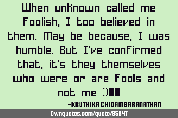 When unknown called me foolish,I too believed in them.May be because,I was humble.But I