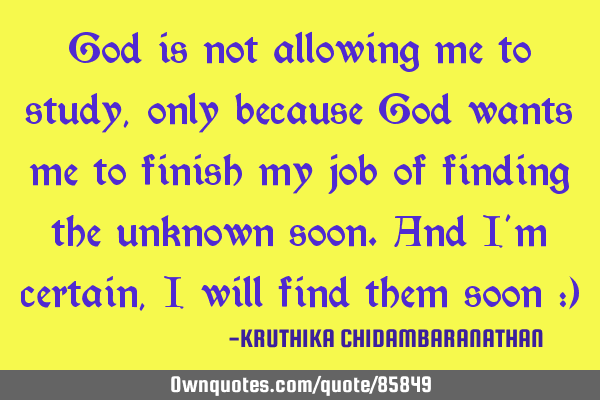God is not allowing me to study,only because God wants me to finish my job of finding the unknown