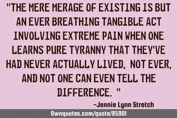 "The mere merage of existing is but an ever breathing tangible act involving extreme pain when one