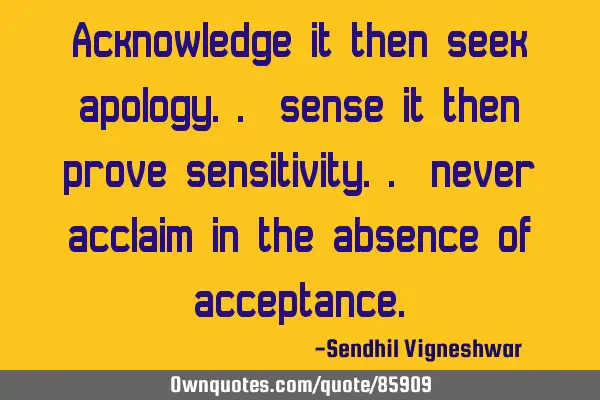 Acknowledge it then seek apology.. sense it then prove sensitivity.. never acclaim in the absence