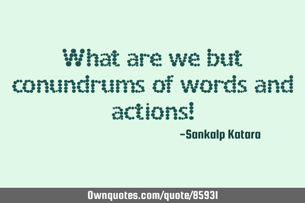 What are we but conundrums of words and actions!