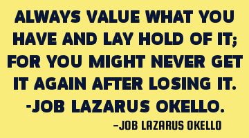 ALWAYS VALUE WHAT YOU HAVE AND LAY HOLD OF IT; FOR YOU MIGHT NEVER GET IT AGAIN AFTER LOSING IT.-JOB
