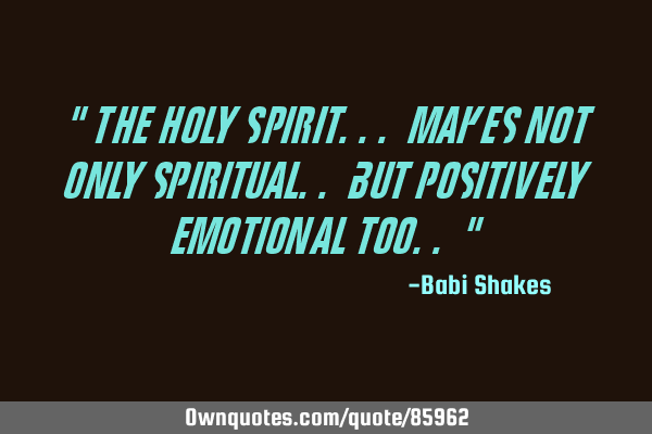 " The Holy Spirit... makes Not Only SPIRITUAL.. but Positively EMOTIONAL too.. "