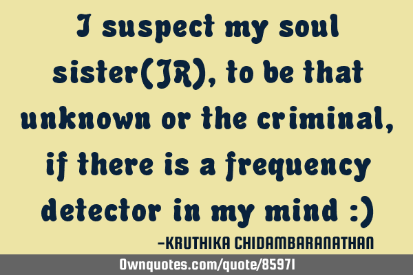 I suspect my soul sister(JR),to be that unknown or the criminal,if there is a frequency detector in