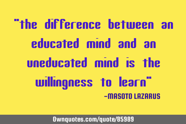 "the difference between an educated mind and an uneducated mind is the willingness to learn"
