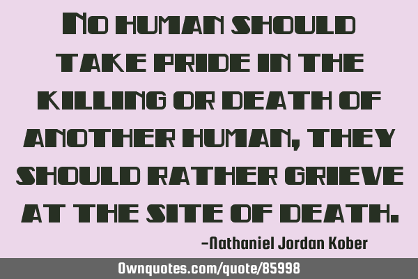 No human should take pride in the killing or death of another human, they should rather grieve at