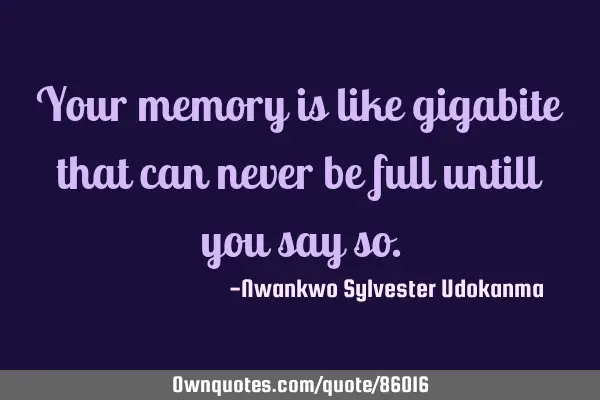 Your memory is like gigabite that can never be full untill you say