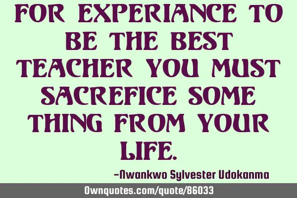 For experiance to be the best teacher you must sacrefice some thing from your