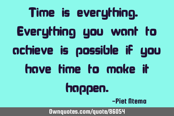 Time is everything. Everything you want to achieve is possible if you have time to make it