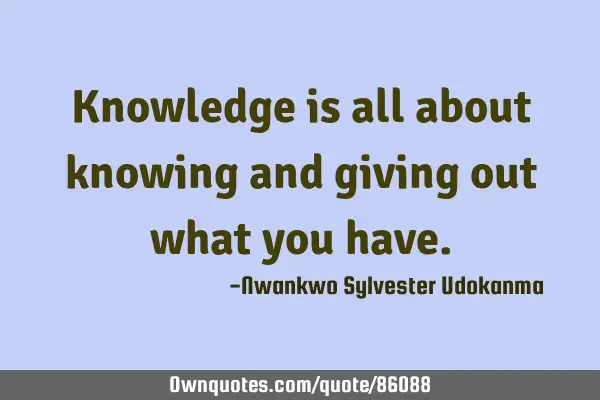 Knowledge is all about knowing and giving out what you