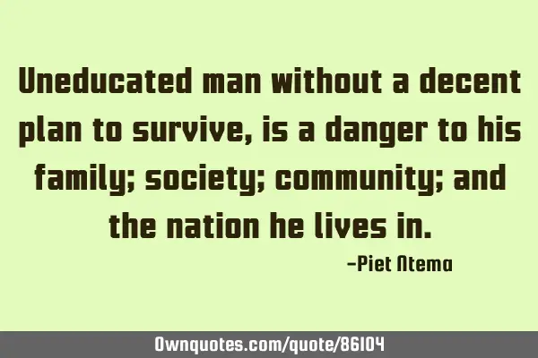 Uneducated man without a decent plan to survive, is a danger to his family; society; community; and