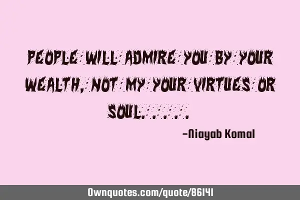 People will admire you by your wealth, not my your virtues or