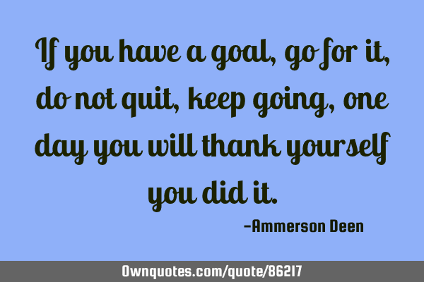 If you have a goal, go for it, do not quit, keep going, one day you will thank yourself you did