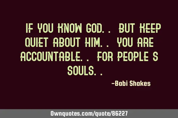 " If you know GOD.. but keep quiet about Him.. you are ACCOUNTABLE.. for people