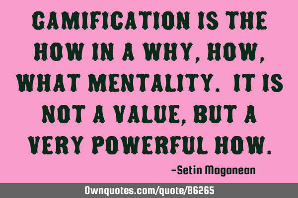 Gamification is the HOW in a Why, How, What mentality. It is not a value, but a very powerful