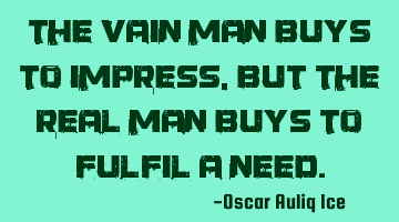 The vain man buys to impress, but the REAL man buys to fulfil a need.