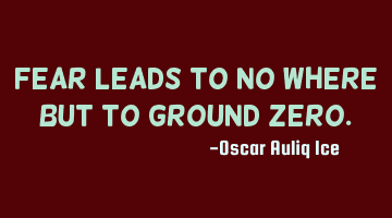 Fear leads to no where but to ground zero.