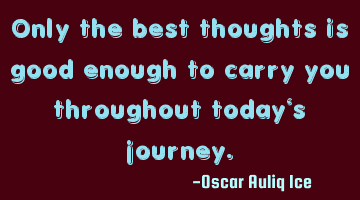 Only the best thoughts is good enough to carry you throughout today's journey.
