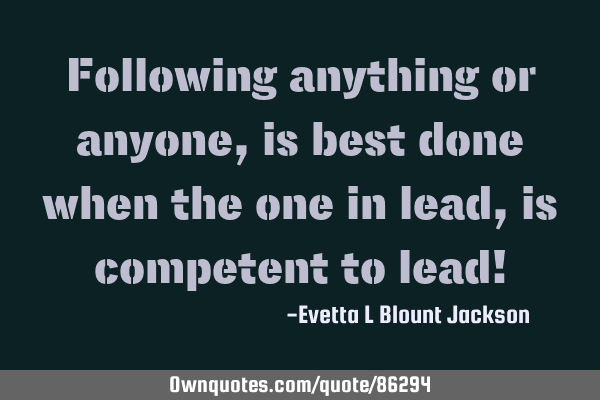 Following anything or anyone, is best done when the one in lead, is competent to lead!