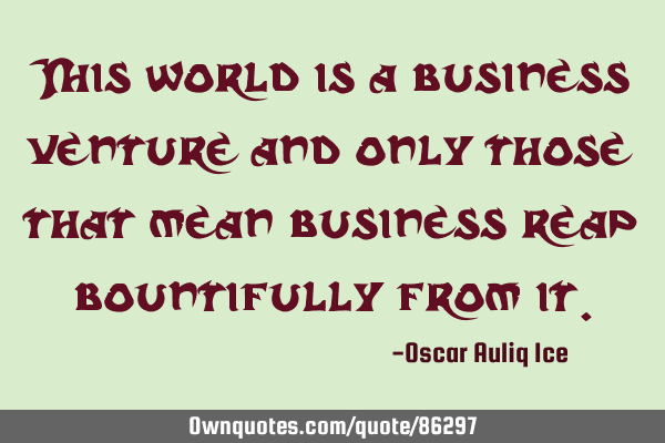 This world is a business venture and only those that mean business reap bountifully from