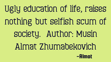 Ugly education of life, raises nothing but selfish scum of society. Author: Musin Almat Z