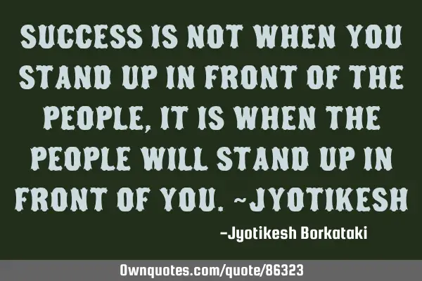 SUCCESS is not when you stand up in front of the people,it is when the people will stand up in