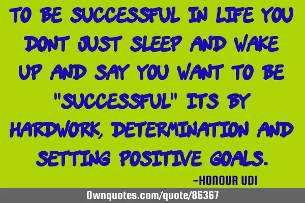 To be successful in LIFE you dont just sleep and wake up and say you want to be "SUCCESSFUL" its by