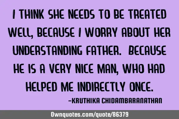 I think she needs to be treated well,because I worry about her understanding father. Because he is