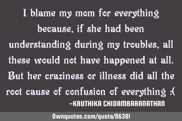 I blame my mom for everything because,if she had been understanding during my troubles,all these