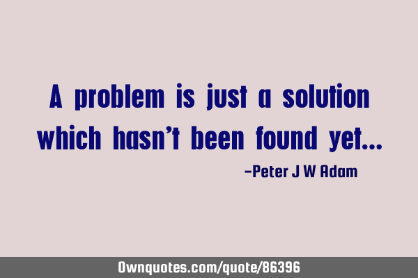 A problem is just a solution which hasn’t been found yet…