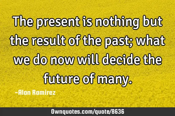 The present is nothing but the result of the past; what we do now will decide the future of